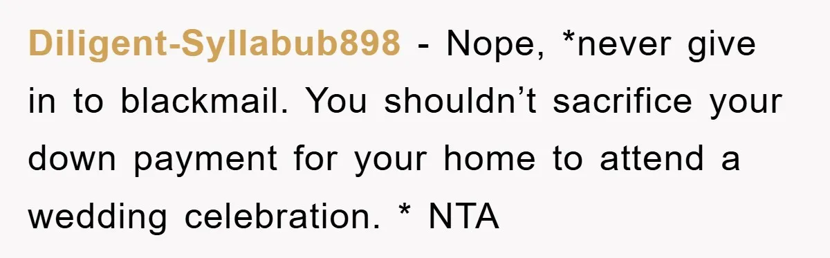 Diligent-Syllabub898 − Nope, *never give in to blackmail. You shouldn’t sacrifice your down payment for your home to attend a wedding celebration. * NTA