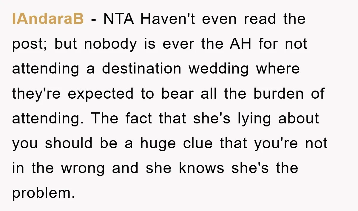 IAndaraB − NTA Haven't even read the post; but nobody is ever the AH for not attending a destination wedding where they're expected to bear all the burden of attending....