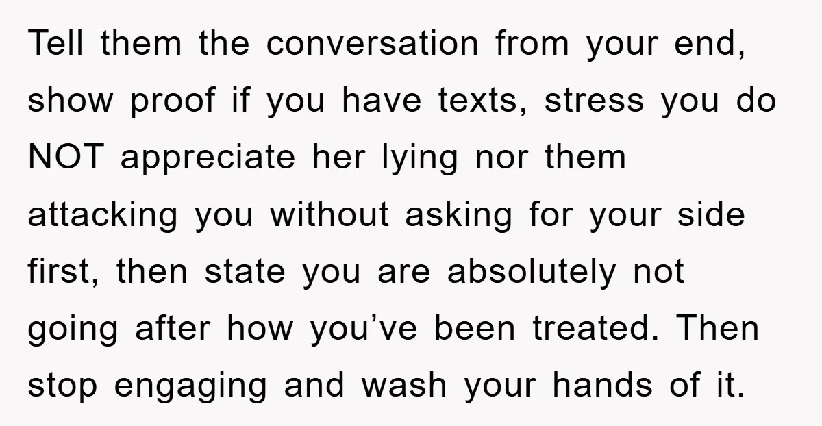 Tell them the conversation from your end, show proof if you have texts, stress you do NOT appreciate her lying nor them attacking you without asking for your side first,...