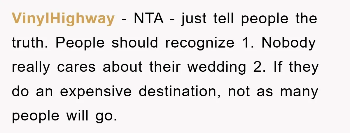 VinylHighway − NTA - just tell people the truth. People should recognize 1. Nobody really cares about their wedding 2. If they do an expensive destination, not as many people...