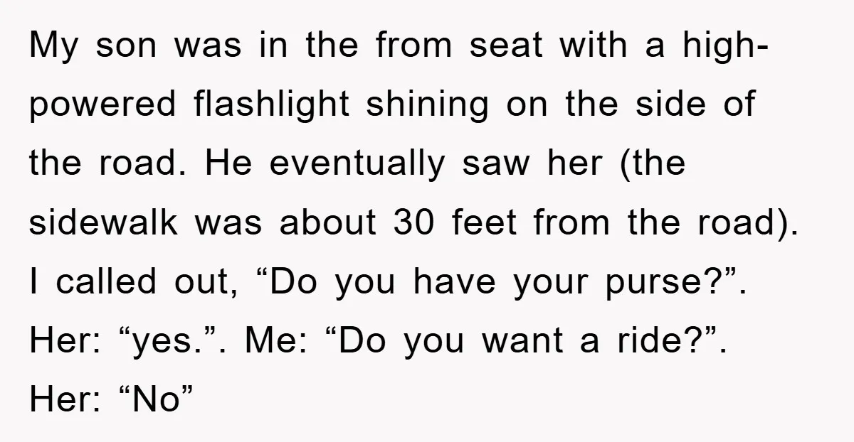 My son was in the from seat with a high-powered flashlight shining on the side of the road. He eventually saw her (the sidewalk was about 30 feet from the...
