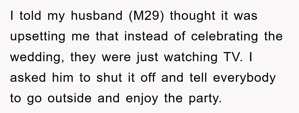 I told my husband (M29) thought it was upsetting me that instead of celebrating the wedding, they were just watching TV. I asked him to shut it off and tell...