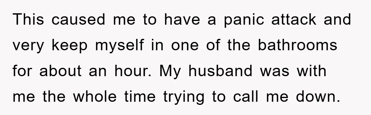 This caused me to have a panic attack and very keep myself in one of the bathrooms for about an hour. My husband was with me the whole time trying...