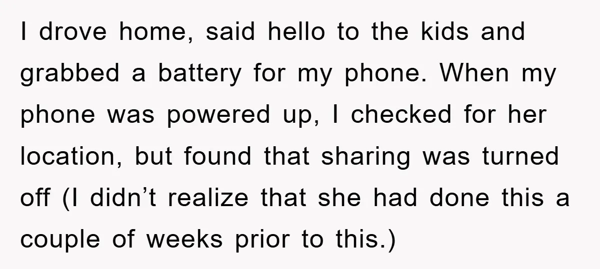 I drove home, said hello to the kids and grabbed a battery for my phone. When my phone was powered up, I checked for her location, but found that sharing...