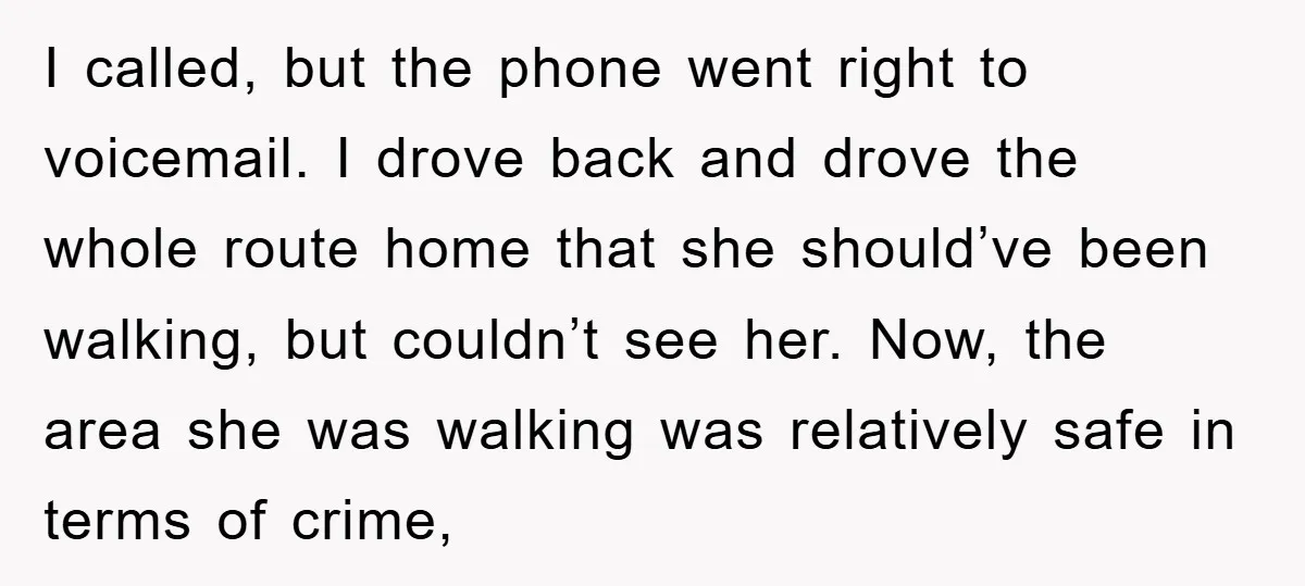 I called, but the phone went right to voicemail. I drove back and drove the whole route home that she should’ve been walking, but couldn’t see her. Now, the area...