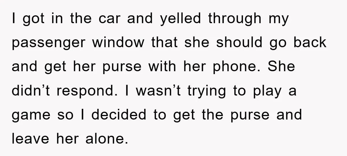 I got in the car and yelled through my passenger window that she should go back and get her purse with her phone. She didn’t respond. I wasn’t trying to...