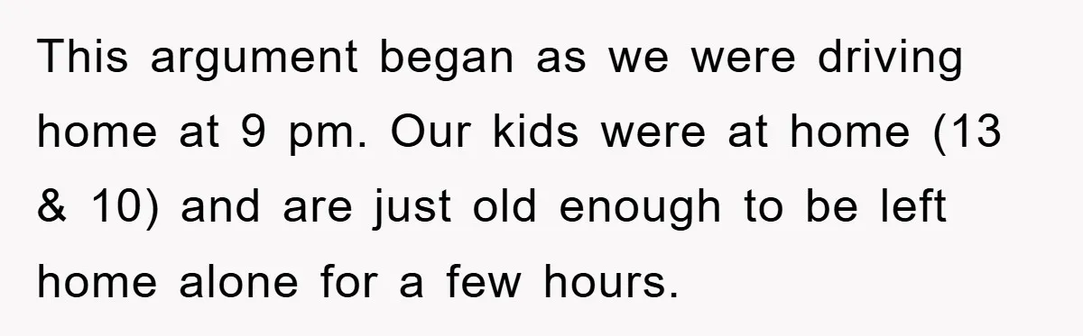 This argument began as we were driving home at 9 pm. Our kids were at home (13 & 10) and are just old enough to be left home alone for...