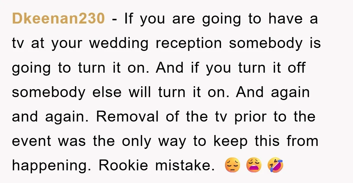 Dkeenan230 − If you are going to have a tv at your wedding reception somebody is going to turn it on. And if you turn it off somebody else will...