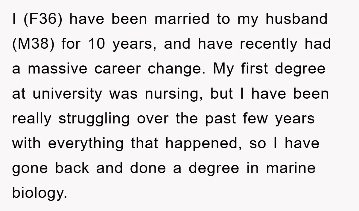 I (F36) have been married to my husband (M38) for 10 years, and have recently had a massive career change. My first degree at university was nursing, but I have...