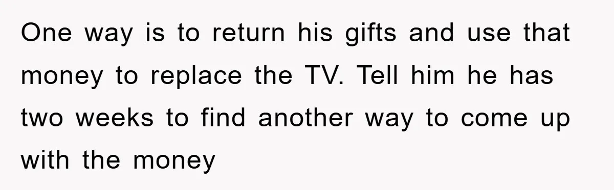 One way is to return his gifts and use that money to replace the TV. Tell him he has two weeks to find another way to come up with the...