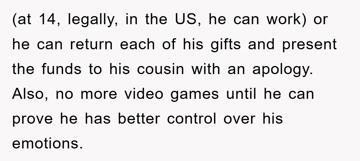 (at 14, legally, in the US, he can work) or he can return each of his gifts and present the funds to his cousin with an apology. Also, no more...