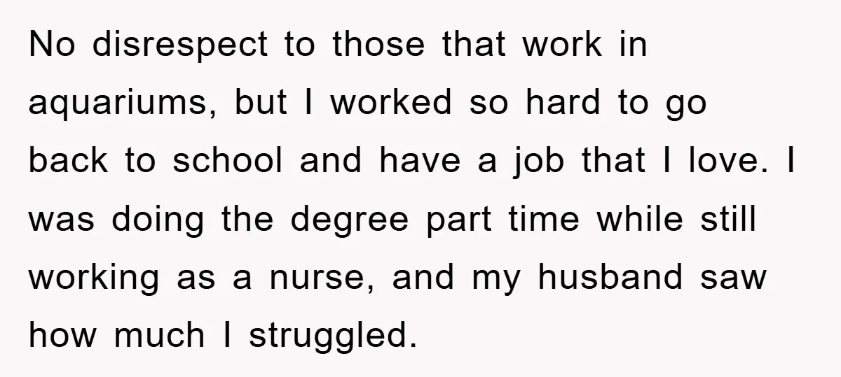 No disrespect to those that work in aquariums, but I worked so hard to go back to school and have a job that I love. I was doing the degree...