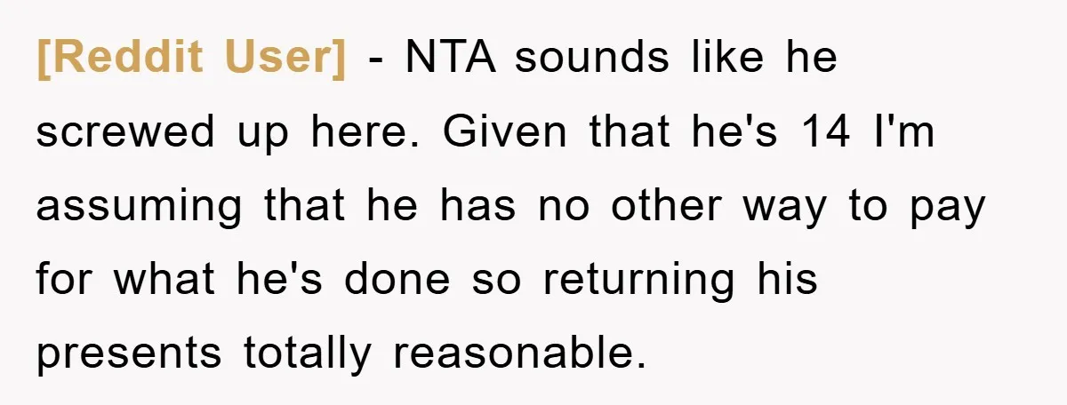 [Reddit User] − NTA sounds like he screwed up here. Given that he's 14 I'm assuming that he has no other way to pay for what he's done so returning...