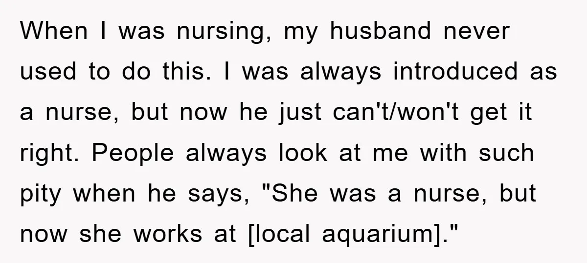 When I was nursing, my husband never used to do this. I was always introduced as a nurse, but now he just can't/won't get it right. People always look at...