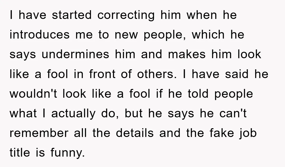 I have started correcting him when he introduces me to new people, which he says undermines him and makes him look like a fool in front of others. I have...