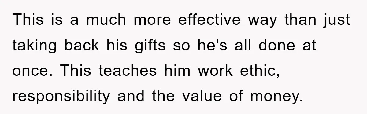 This is a much more effective way than just taking back his gifts so he's all done at once. This teaches him work ethic, responsibility and the value of money.