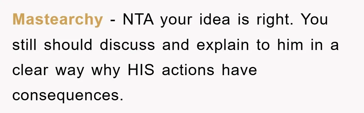 Mastearchy − NTA your idea is right. You still should discuss and explain to him in a clear way why HIS actions have consequences.