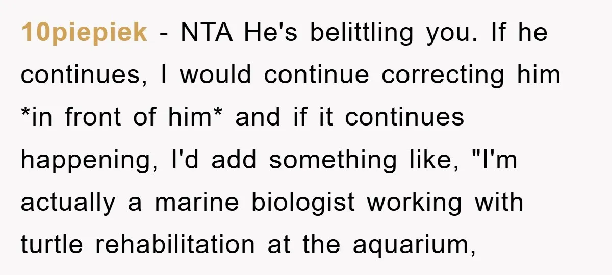 10piepiek − NTA He's belittling you. If he continues, I would continue correcting him *in front of him* and if it continues happening, I'd add something like, "I'm actually a...