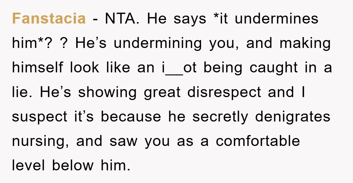 Fanstacia − NTA. He says *it undermines him*? ? He’s undermining you, and making himself look like an i__ot being caught in a lie. He’s showing great disrespect and I...