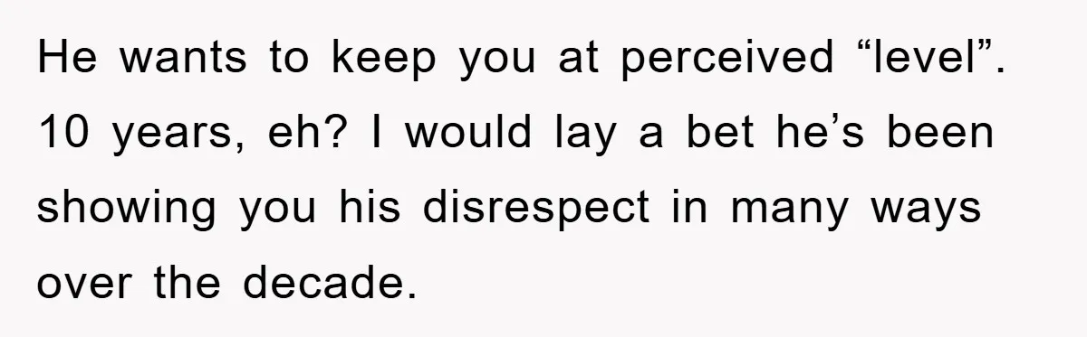 He wants to keep you at perceived “level”. 10 years, eh? I would lay a bet he’s been showing you his disrespect in many ways over the decade.