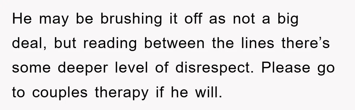 He may be brushing it off as not a big deal, but reading between the lines there’s some deeper level of disrespect. Please go to couples therapy if he will.
