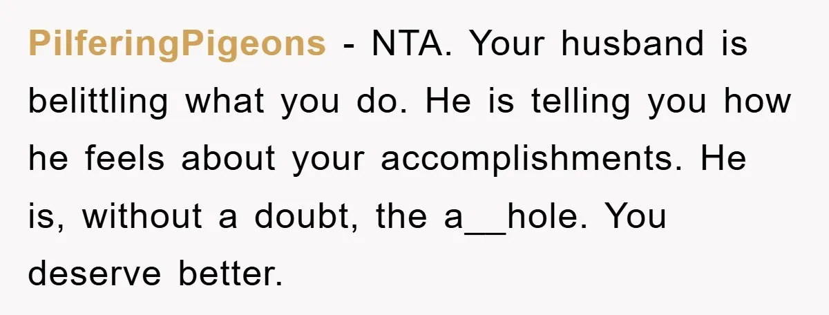 PilferingPigeons − NTA. Your husband is belittling what you do. He is telling you how he feels about your accomplishments. He is, without a doubt, the a__hole. You deserve better.