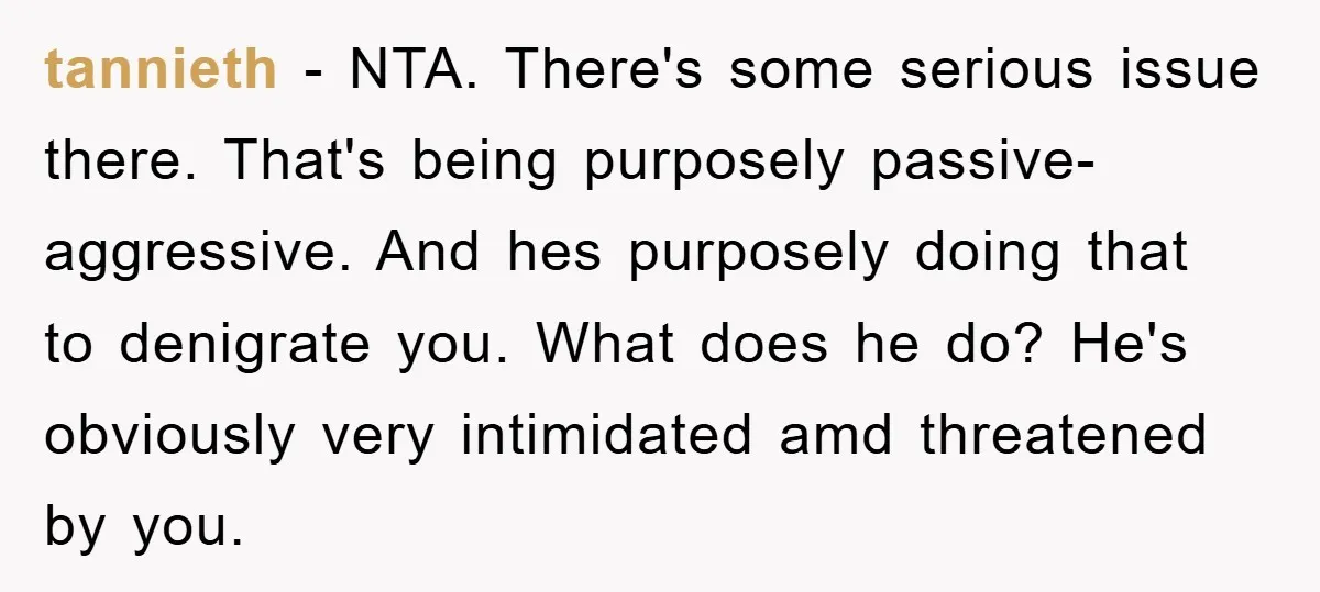 tannieth − NTA. There's some serious issue there. That's being purposely passive-aggressive. And hes purposely doing that to denigrate you. What does he do? He's obviously very intimidated amd threatened...