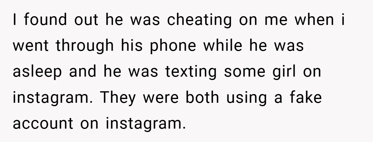 I found out he was cheating on me when i went through his phone while he was asleep and he was texting some girl on instagram. They were both using...