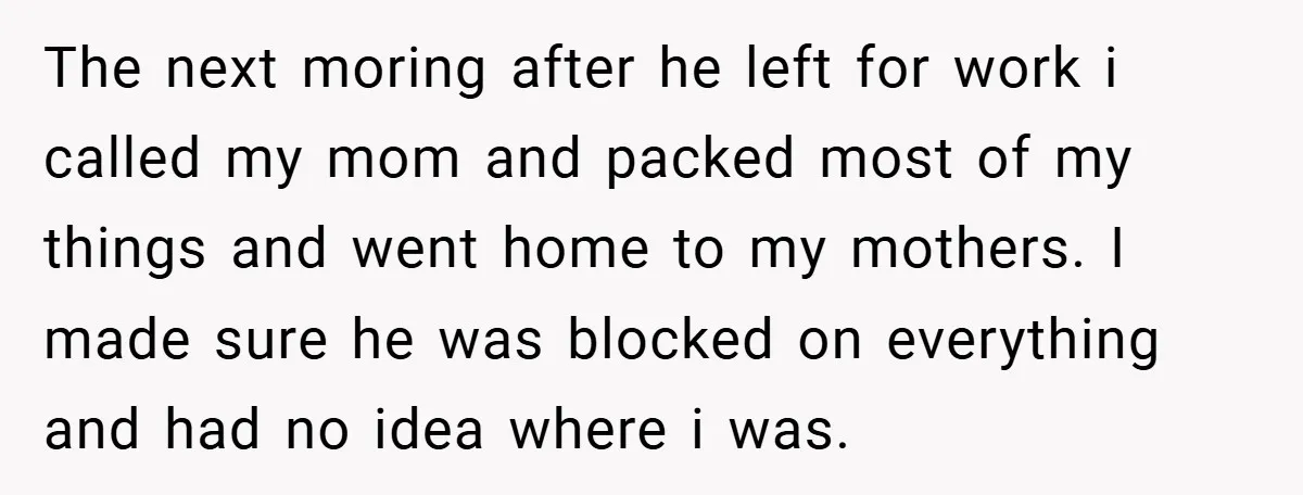 The next moring after he left for work i called my mom and packed most of my things and went home to my mothers. I made sure he was blocked...