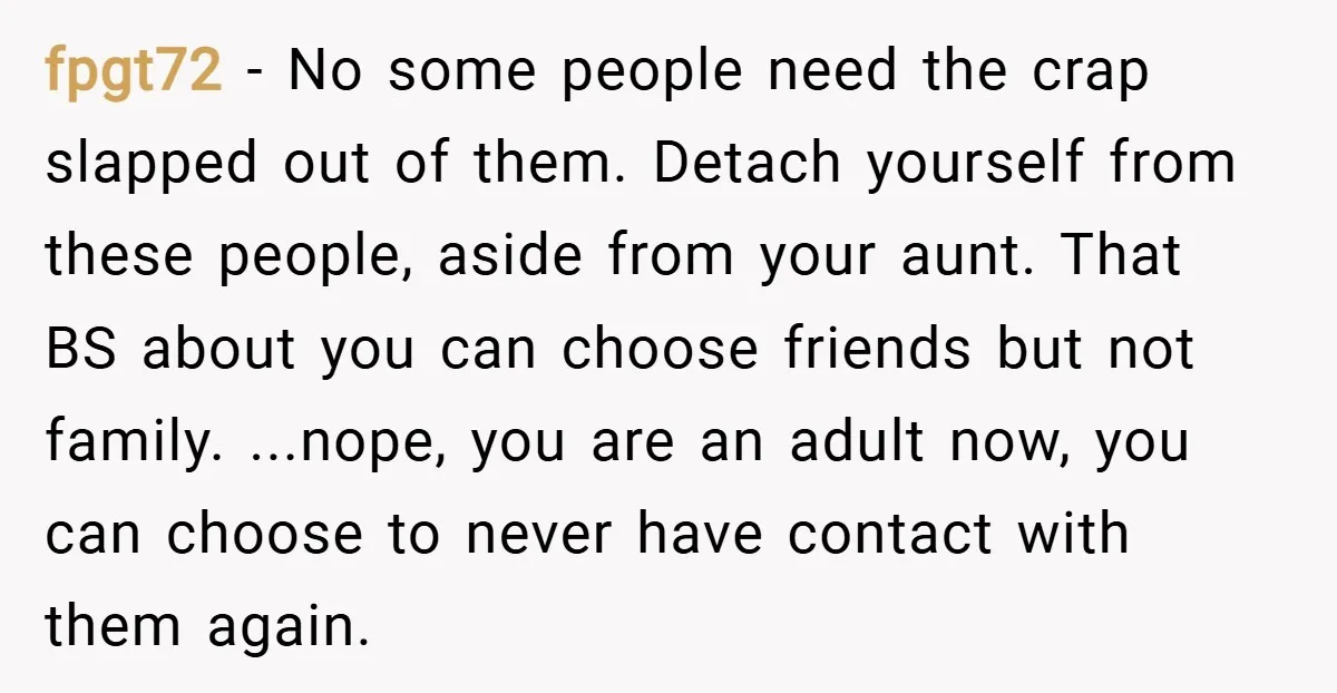 fpgt72 − No some people need the crap slapped out of them. Detach yourself from these people, aside from your aunt. That BS about you can choose friends but not...
