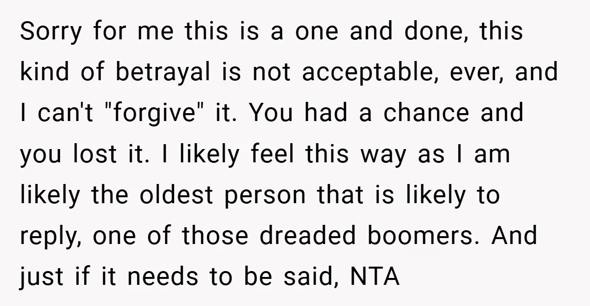 Sorry for me this is a one and done, this kind of betrayal is not acceptable, ever, and I can't "forgive" it. You had a chance and you lost it....
