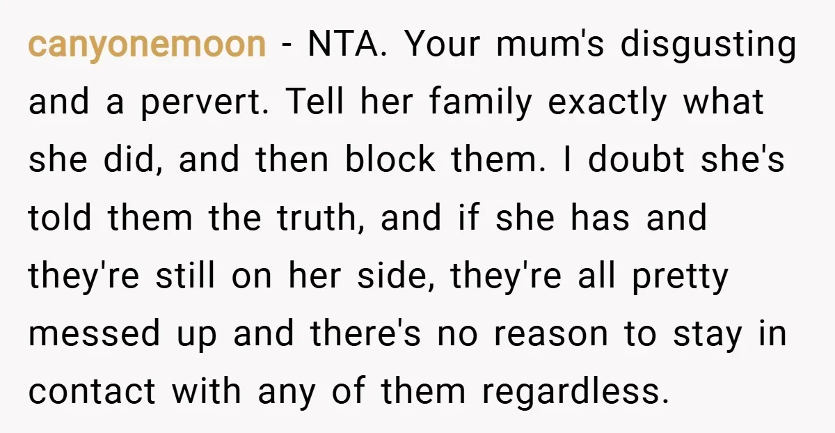 canyonemoon − NTA. Your mum's disgusting and a pervert. Tell her family exactly what she did, and then block them. I doubt she's told them the truth, and if she...