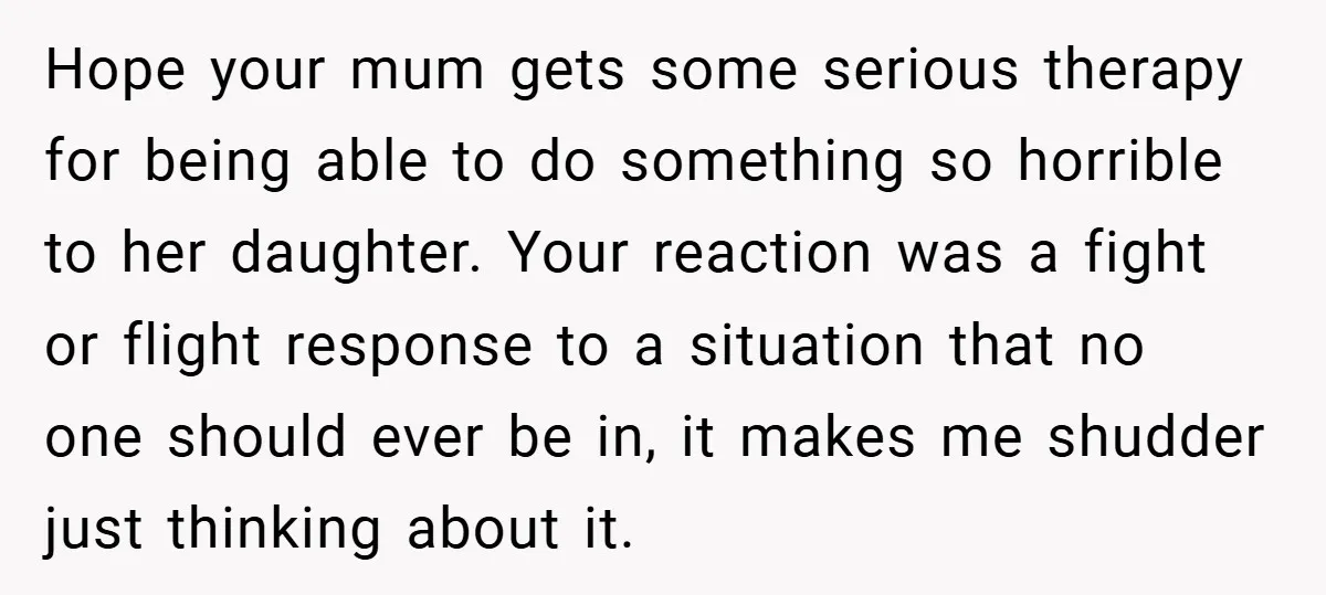 Hope your mum gets some serious therapy for being able to do something so horrible to her daughter. Your reaction was a fight or flight response to a situation that...
