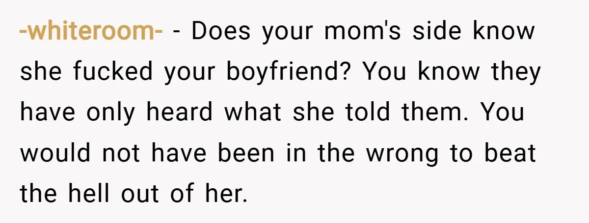-whiteroom- − Does your mom's side know she fucked your boyfriend? You know they have only heard what she told them. You would not have been in the wrong to...
