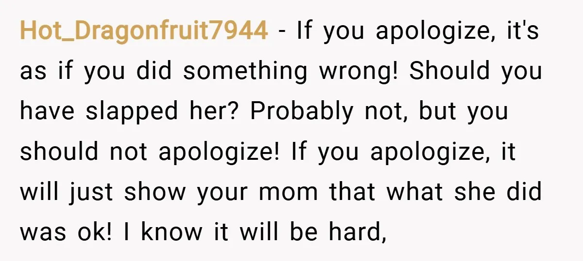 Hot_Dragonfruit7944 − If you apologize, it's as if you did something wrong! Should you have slapped her? Probably not, but you should not apologize! If you apologize, it will just...