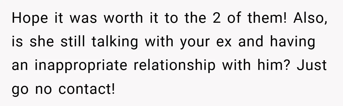 Hope it was worth it to the 2 of them! Also, is she still talking with your ex and having an inappropriate relationship with him? Just go no contact!