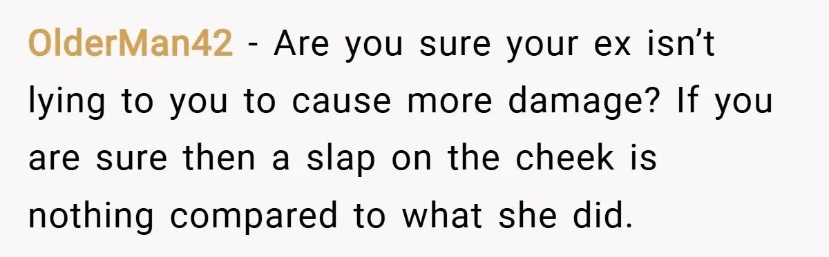 OlderMan42 − Are you sure your ex isn’t lying to you to cause more damage? If you are sure then a slap on the cheek is nothing compared to what...