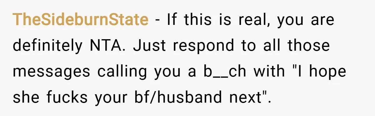 TheSideburnState − If this is real, you are definitely NTA. Just respond to all those messages calling you a b__ch with "I hope she fucks your bf/husband next".