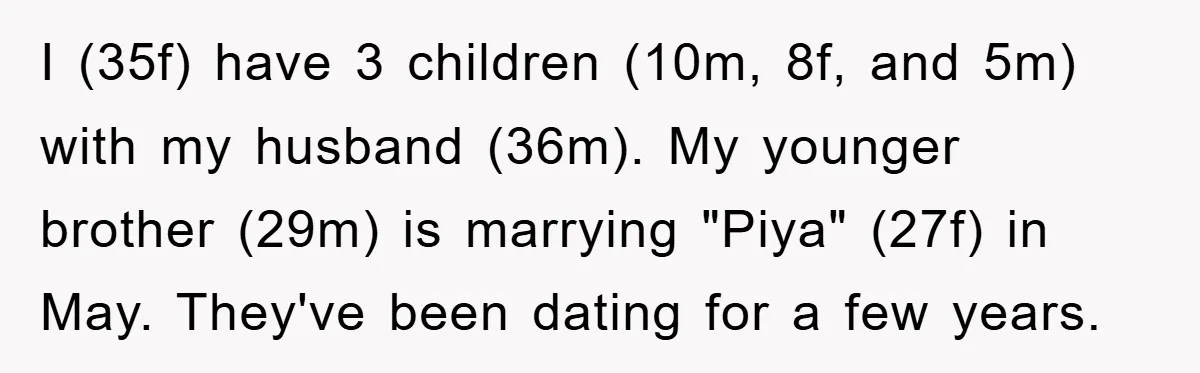 I (35f) have 3 children (10m, 8f, and 5m) with my husband (36m). My younger brother (29m) is marrying "Piya" (27f) in May. They've been dating for a few years.