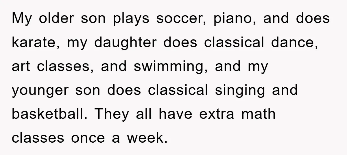 My older son plays soccer, piano, and does karate, my daughter does classical dance, art classes, and swimming, and my younger son does classical singing and basketball. They all have...