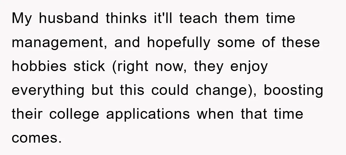 My husband thinks it'll teach them time management, and hopefully some of these hobbies stick (right now, they enjoy everything but this could change), boosting their college applications when that...