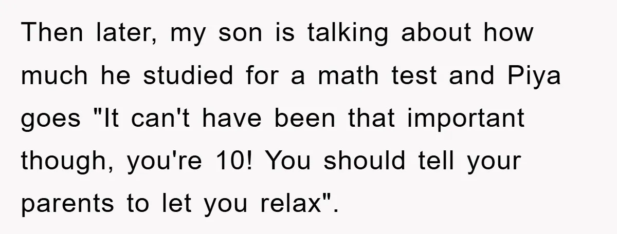 Then later, my son is talking about how much he studied for a math test and Piya goes "It can't have been that important though, you're 10! You should tell...