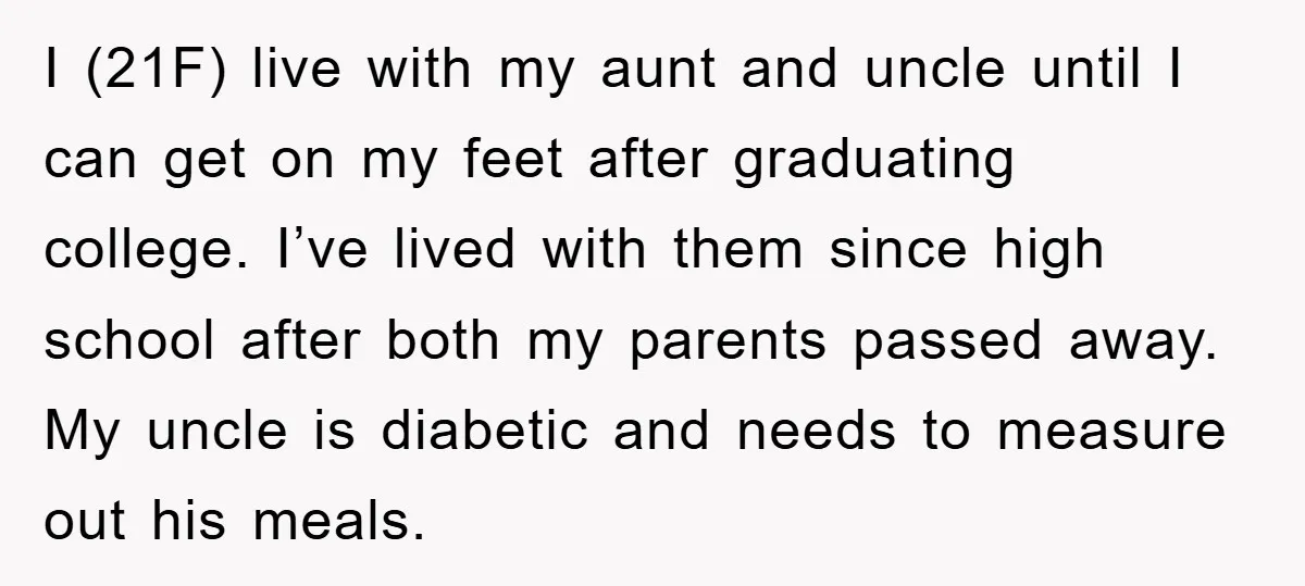 I (21F) live with my aunt and uncle until I can get on my feet after graduating college. I’ve lived with them since high school after both my parents passed...