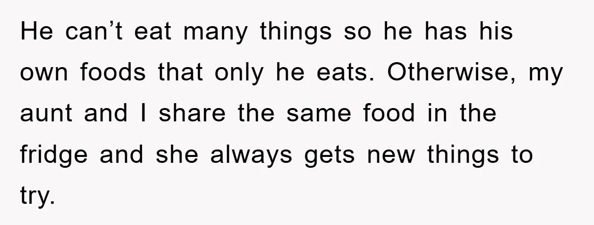 He can’t eat many things so he has his own foods that only he eats. Otherwise, my aunt and I share the same food in the fridge and she always...