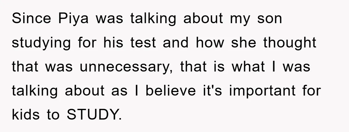 Since Piya was talking about my son studying for his test and how she thought that was unnecessary, that is what I was talking about as I believe it's important...