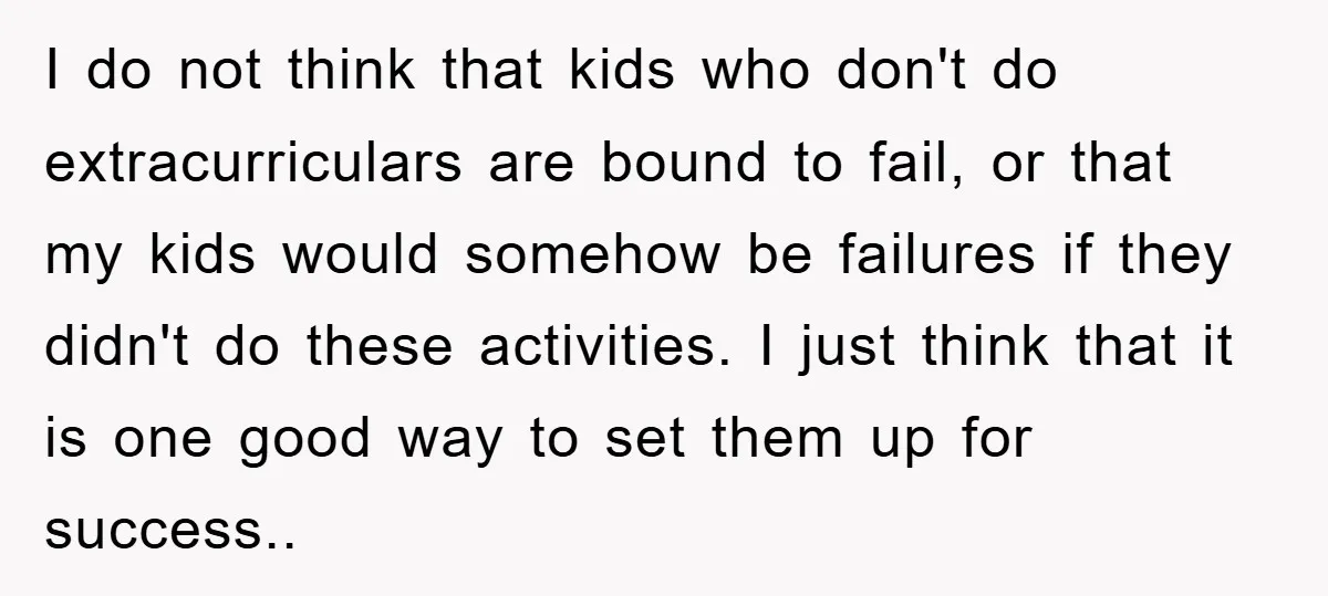 I do not think that kids who don't do extracurriculars are bound to fail, or that my kids would somehow be failures if they didn't do these activities. I just...