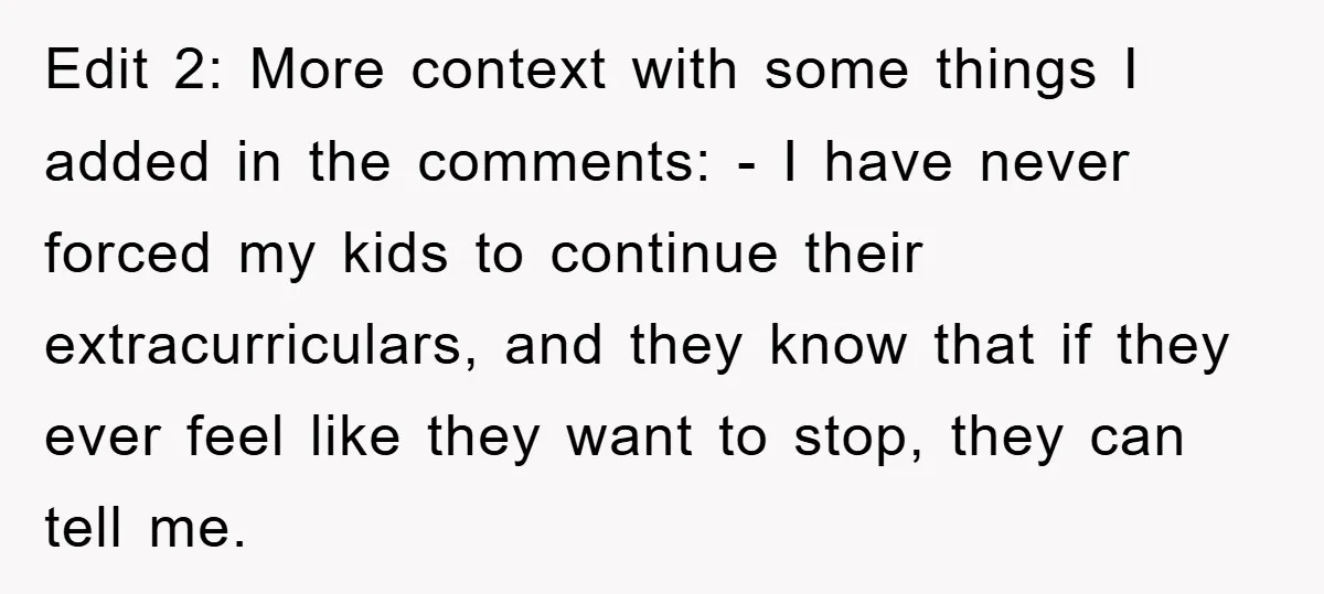 Edit 2: More context with some things I added in the comments: - I have never forced my kids to continue their extracurriculars, and they know that if they ever...
