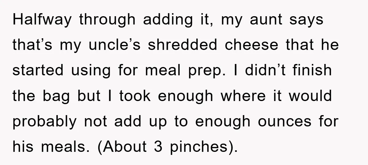Halfway through adding it, my aunt says that’s my uncle’s shredded cheese that he started using for meal prep. I didn’t finish the bag but I took enough where it...