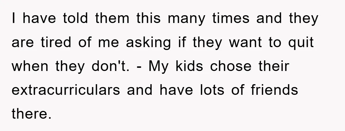 I have told them this many times and they are tired of me asking if they want to quit when they don't. - My kids chose their extracurriculars and have...
