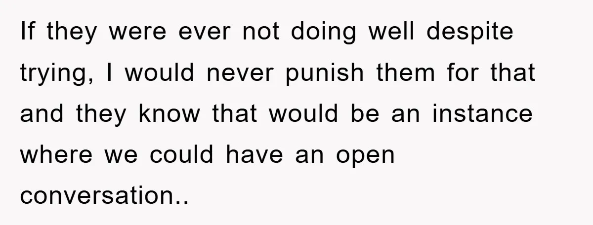If they were ever not doing well despite trying, I would never punish them for that and they know that would be an instance where we could have an open...